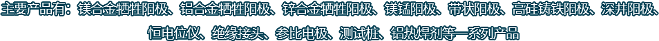 主要產(chǎn)品有：鎂合金犧牲陽(yáng)極、鋁合金犧牲陽(yáng)極、鋅合金犧牲陽(yáng)極、鎂錳陽(yáng)極、帶狀陽(yáng)極、高硅鑄鐵陽(yáng)極、深井陽(yáng)極、恒電位儀、絕緣接頭、參比電極、測(cè)試樁、鋁熱焊劑等一系列產(chǎn)品